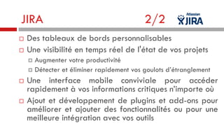 JIRA



2/2

Des tableaux de bords personnalisables
Une visibilité en temps réel de l'état de vos projets
Augmenter votre productivité
 Détecter et éliminer rapidement vos goulots d’étranglement






Une interface mobile conviviale pour accéder
rapidement à vos informations critiques n’importe où
Ajout et développement de plugins et add-ons pour
améliorer et ajouter des fonctionnalités ou pour une
meilleure intégration avec vos outils

 