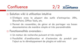 Confluence


2/2

Solution wiki à utilisation intuitive
S’intègre avec la plupart des outils d’entreprise: JIRA,
SharePoint, Office Tools, etc.
 Permet de rassembler, de gérer et de partager vos bases
documentaires de manière simple et très paramétrable




Fonctionnalités avancées :
Un moteur de recherche puissant et très rapide
 Possibilité d’amélioration et d’extension du produit par
l’ajout ou le développement de plugins et add-ons


 