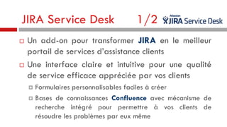 JIRA Service Desk




1/2

Un add-on pour transformer JIRA en le meilleur
portail de services d’assistance clients
Une interface claire et intuitive pour une qualité
de service efficace appréciée par vos clients
Formulaires personnalisables faciles à créer
 Bases de connaissances Confluence avec mécanisme de
recherche intégré pour permettre à vos clients de
résoudre les problèmes par eux même


 