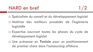 NARD en bref







1/2

Spécialiste du conseil et du développement logiciel
Maîtrise des meilleurs procédés de l'ingénierie
logicielle
Expertise couvrant toutes les phases du cycle de
développement logiciel
Une présence en Tunisie pour un positionnement
de premier choix dans l’outsourcing offshore

 