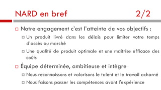 NARD en bref


2/2

Notre engagement c’est l’atteinte de vos objectifs :
Un produit livré dans les délais pour limiter votre temps
d’accès au marché
 Une qualité de produit optimale et une maîtrise efficace des
coûts




Équipe déterminée, ambitieuse et intègre
Nous reconnaissons et valorisons le talent et le travail acharné
 Nous faisons passer les compétences avant l'expérience


 