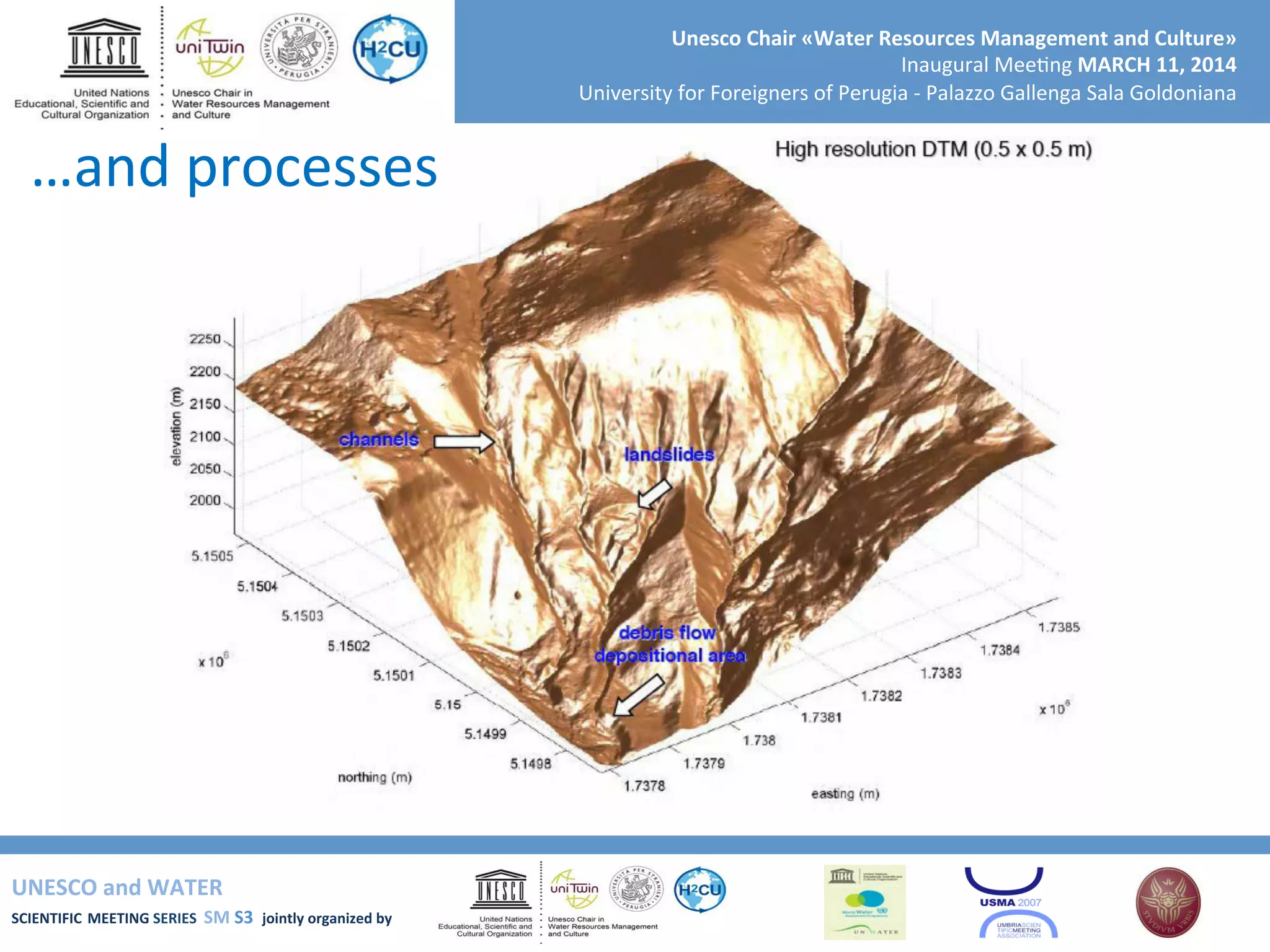 UNESCO	
  and	
  WATER	
  	
  
SCIENTIFIC	
  MEETING	
  SERIES	
  	
  SM	
  S3	
  	
  jointly	
  organized	
  by	
  	
  	
  	
  
Unesco	
  Chair	
  «Water	
  Resources	
  Management	
  and	
  Culture»	
  
Inaugural	
  Mee+ng	
  MARCH	
  11,	
  2014	
  
University	
  for	
  Foreigners	
  of	
  Perugia	
  -­‐	
  Palazzo	
  Gallenga	
  Sala	
  Goldoniana	
  
…and	
  processes	
  
 