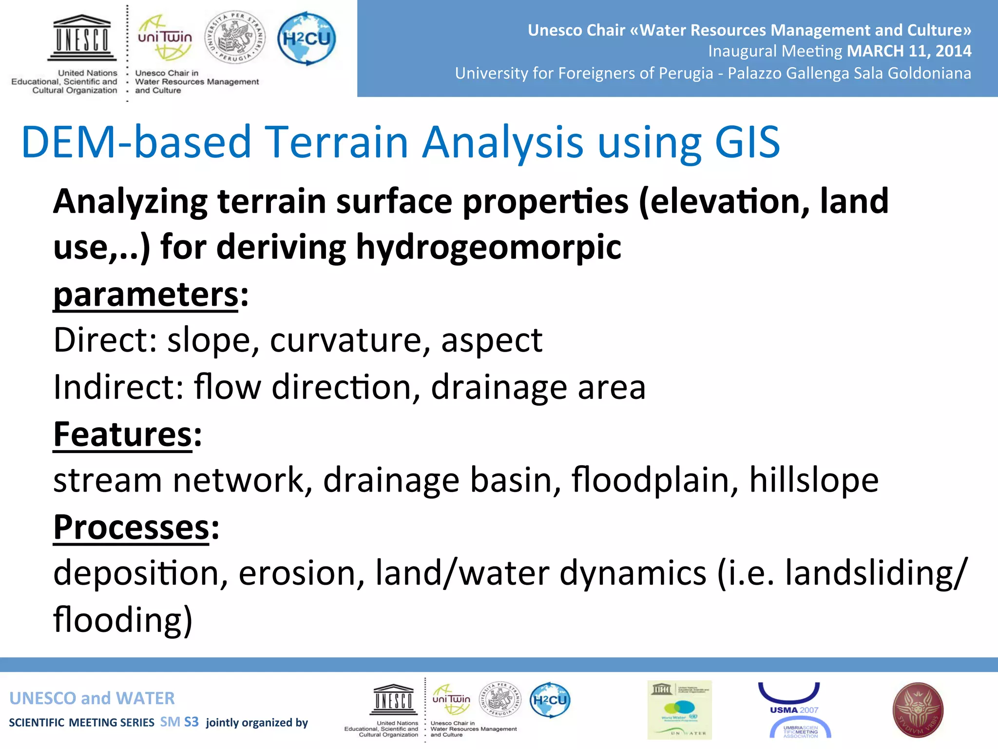 UNESCO	
  and	
  WATER	
  	
  
SCIENTIFIC	
  MEETING	
  SERIES	
  	
  SM	
  S3	
  	
  jointly	
  organized	
  by	
  	
  	
  	
  
Unesco	
  Chair	
  «Water	
  Resources	
  Management	
  and	
  Culture»	
  
Inaugural	
  Mee+ng	
  MARCH	
  11,	
  2014	
  
University	
  for	
  Foreigners	
  of	
  Perugia	
  -­‐	
  Palazzo	
  Gallenga	
  Sala	
  Goldoniana	
  
Analyzing	
  terrain	
  surface	
  properRes	
  (elevaRon,	
  land	
  
use,..)	
  for	
  deriving	
  hydrogeomorpic	
  
parameters:	
  
Direct:	
  slope,	
  curvature,	
  aspect	
  
Indirect:	
  ﬂow	
  direc+on,	
  drainage	
  area	
  
Features:	
  
stream	
  network,	
  drainage	
  basin,	
  ﬂoodplain,	
  hillslope	
  
Processes:	
  
deposi+on,	
  erosion,	
  land/water	
  dynamics	
  (i.e.	
  landsliding/
ﬂooding)	
  
DEM-­‐based	
  Terrain	
  Analysis	
  using	
  GIS	
  
 