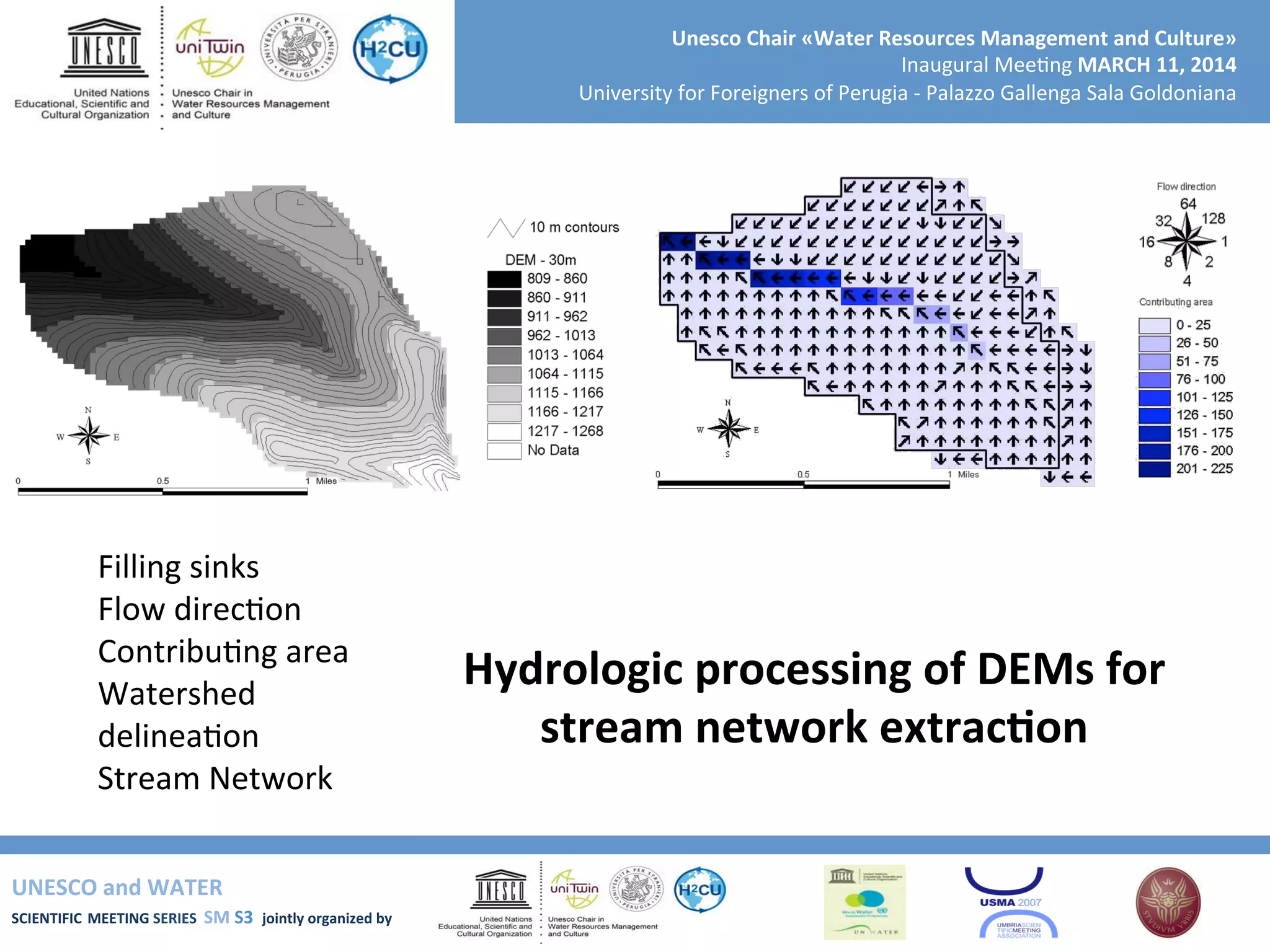 UNESCO	
  and	
  WATER	
  	
  
SCIENTIFIC	
  MEETING	
  SERIES	
  	
  SM	
  S3	
  	
  jointly	
  organized	
  by	
  	
  	
  	
  
Unesco	
  Chair	
  «Water	
  Resources	
  Management	
  and	
  Culture»	
  
Inaugural	
  Mee+ng	
  MARCH	
  11,	
  2014	
  
University	
  for	
  Foreigners	
  of	
  Perugia	
  -­‐	
  Palazzo	
  Gallenga	
  Sala	
  Goldoniana	
  
Filling	
  sinks	
  
Flow	
  direc+on	
  	
  
Contribu+ng	
  area	
  
Watershed	
  
delinea+on	
  
Stream	
  Network	
  
Hydrologic	
  processing	
  of	
  DEMs	
  for	
  
stream	
  network	
  extracRon	
  
 