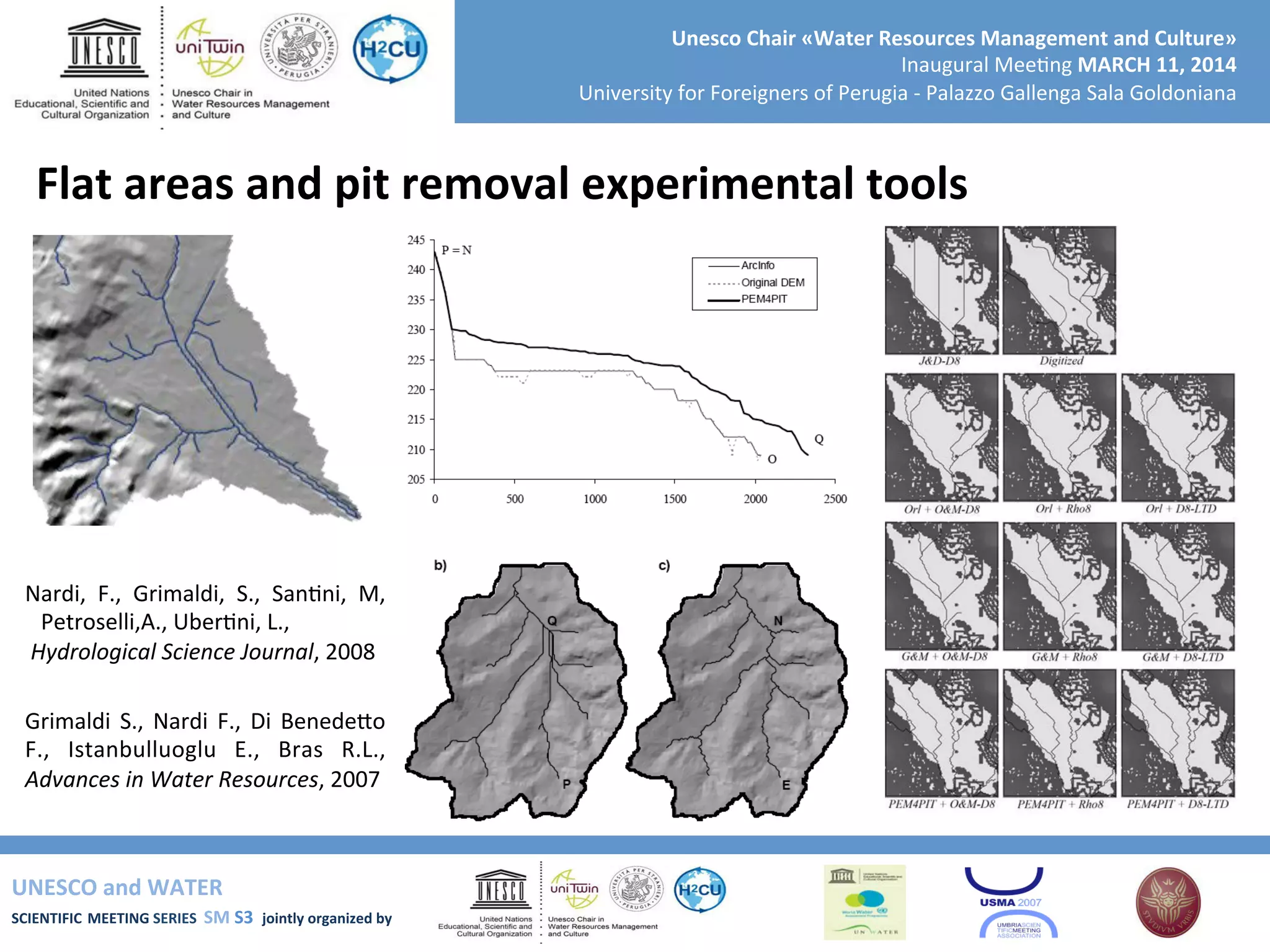 UNESCO	
  and	
  WATER	
  	
  
SCIENTIFIC	
  MEETING	
  SERIES	
  	
  SM	
  S3	
  	
  jointly	
  organized	
  by	
  	
  	
  	
  
Unesco	
  Chair	
  «Water	
  Resources	
  Management	
  and	
  Culture»	
  
Inaugural	
  Mee+ng	
  MARCH	
  11,	
  2014	
  
University	
  for	
  Foreigners	
  of	
  Perugia	
  -­‐	
  Palazzo	
  Gallenga	
  Sala	
  Goldoniana	
  
Flat	
  areas	
  and	
  pit	
  removal	
  experimental	
  tools	
  
Nardi,	
   F.,	
   Grimaldi,	
   S.,	
   San+ni,	
   M,	
  
Petroselli,A.,	
  Uber+ni,	
  L.,	
  
	
  Hydrological	
  Science	
  Journal,	
  2008	
  
Grimaldi	
   S.,	
   Nardi	
   F.,	
   Di	
   BenedeSo	
  
F.,	
   Istanbulluoglu	
   E.,	
   Bras	
   R.L.,	
  
Advances	
  in	
  Water	
  Resources,	
  2007	
  
 