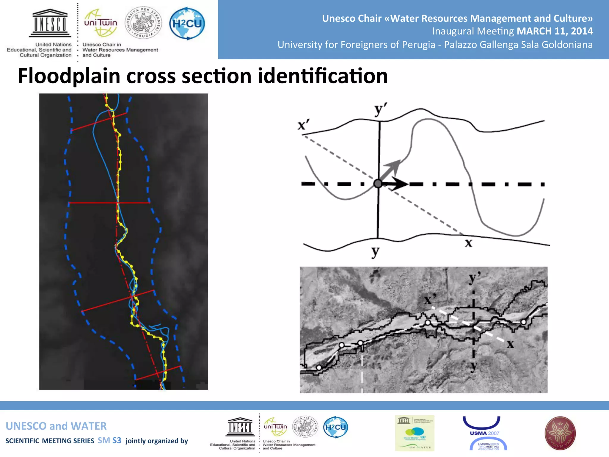 UNESCO	
  and	
  WATER	
  	
  
SCIENTIFIC	
  MEETING	
  SERIES	
  	
  SM	
  S3	
  	
  jointly	
  organized	
  by	
  	
  	
  	
  
Unesco	
  Chair	
  «Water	
  Resources	
  Management	
  and	
  Culture»	
  
Inaugural	
  Mee+ng	
  MARCH	
  11,	
  2014	
  
University	
  for	
  Foreigners	
  of	
  Perugia	
  -­‐	
  Palazzo	
  Gallenga	
  Sala	
  Goldoniana	
  
Floodplain	
  cross	
  secRon	
  idenRﬁcaRon	
  
 