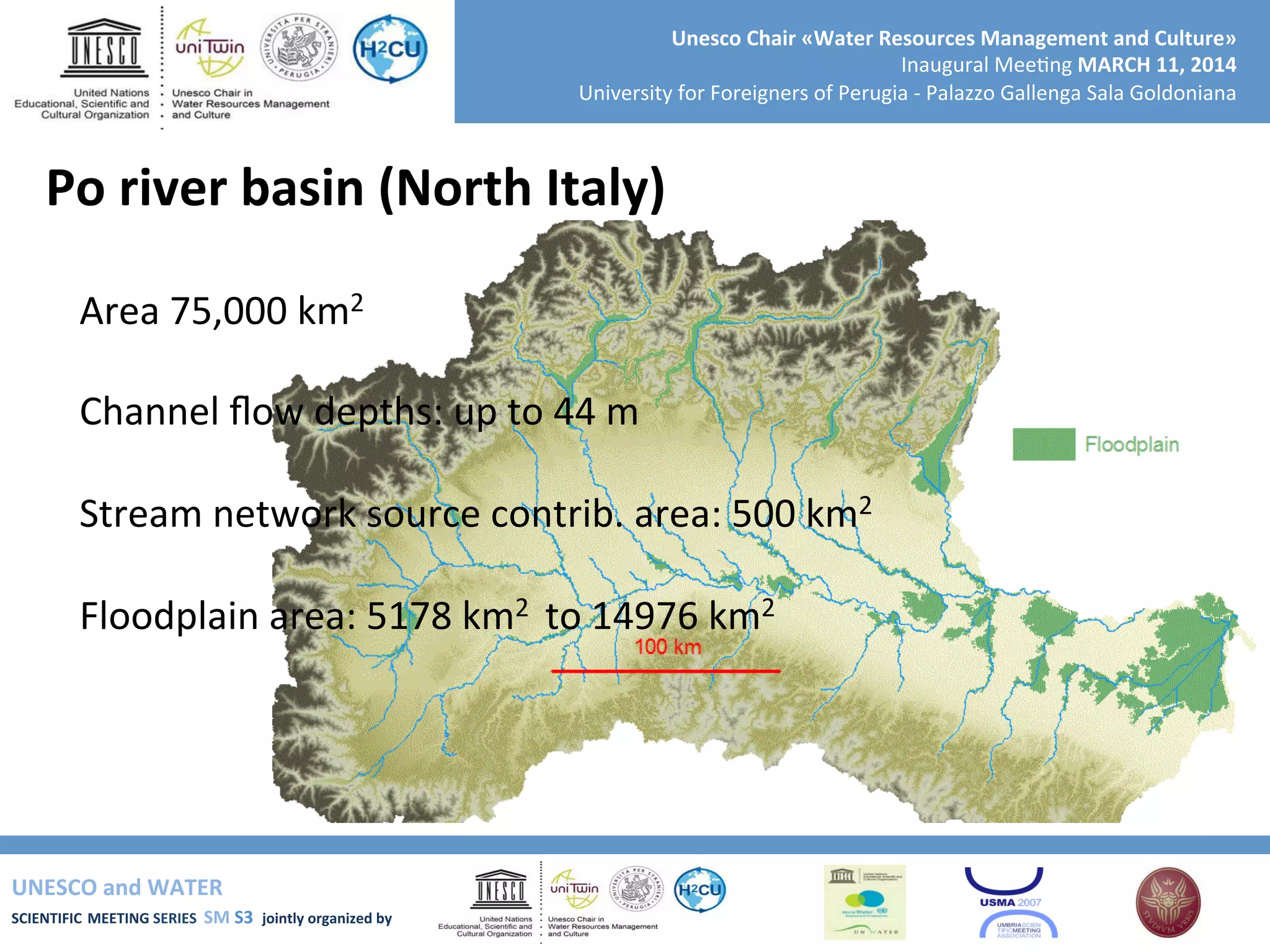 UNESCO	
  and	
  WATER	
  	
  
SCIENTIFIC	
  MEETING	
  SERIES	
  	
  SM	
  S3	
  	
  jointly	
  organized	
  by	
  	
  	
  	
  
Unesco	
  Chair	
  «Water	
  Resources	
  Management	
  and	
  Culture»	
  
Inaugural	
  Mee+ng	
  MARCH	
  11,	
  2014	
  
University	
  for	
  Foreigners	
  of	
  Perugia	
  -­‐	
  Palazzo	
  Gallenga	
  Sala	
  Goldoniana	
  
Po	
  river	
  basin	
  (North	
  Italy)	
  
	
  
Area	
  75,000	
  km2	
  
	
  
Channel	
  ﬂow	
  depths:	
  up	
  to	
  44	
  m	
  
	
  
Stream	
  network	
  source	
  contrib.	
  area:	
  500	
  km2	
  
	
  
Floodplain	
  area:	
  5178	
  km2	
  	
  to	
  14976	
  km2	
  
	
  
	
  
	
  
	
  
	
  	
  
 