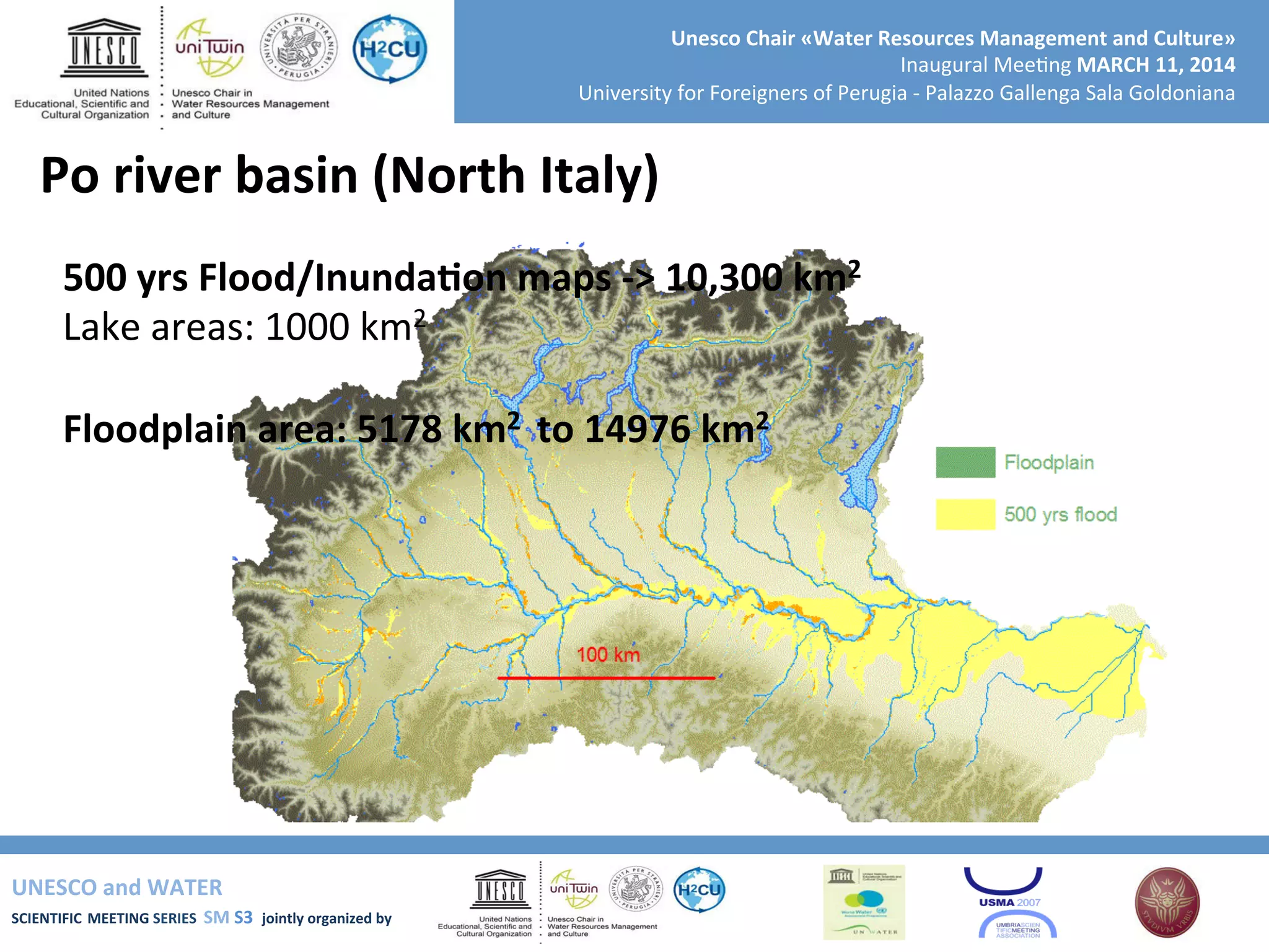 UNESCO	
  and	
  WATER	
  	
  
SCIENTIFIC	
  MEETING	
  SERIES	
  	
  SM	
  S3	
  	
  jointly	
  organized	
  by	
  	
  	
  	
  
Unesco	
  Chair	
  «Water	
  Resources	
  Management	
  and	
  Culture»	
  
Inaugural	
  Mee+ng	
  MARCH	
  11,	
  2014	
  
University	
  for	
  Foreigners	
  of	
  Perugia	
  -­‐	
  Palazzo	
  Gallenga	
  Sala	
  Goldoniana	
  
Po	
  river	
  basin	
  (North	
  Italy)	
  
500	
  yrs	
  Flood/InundaRon	
  maps	
  -­‐>	
  10,300	
  km2	
  	
  
Lake	
  areas:	
  1000	
  km2	
  
	
  
Floodplain	
  area:	
  5178	
  km2	
  	
  to	
  14976	
  km2	
  
	
  
	
  
	
  
	
  
	
  	
  
 