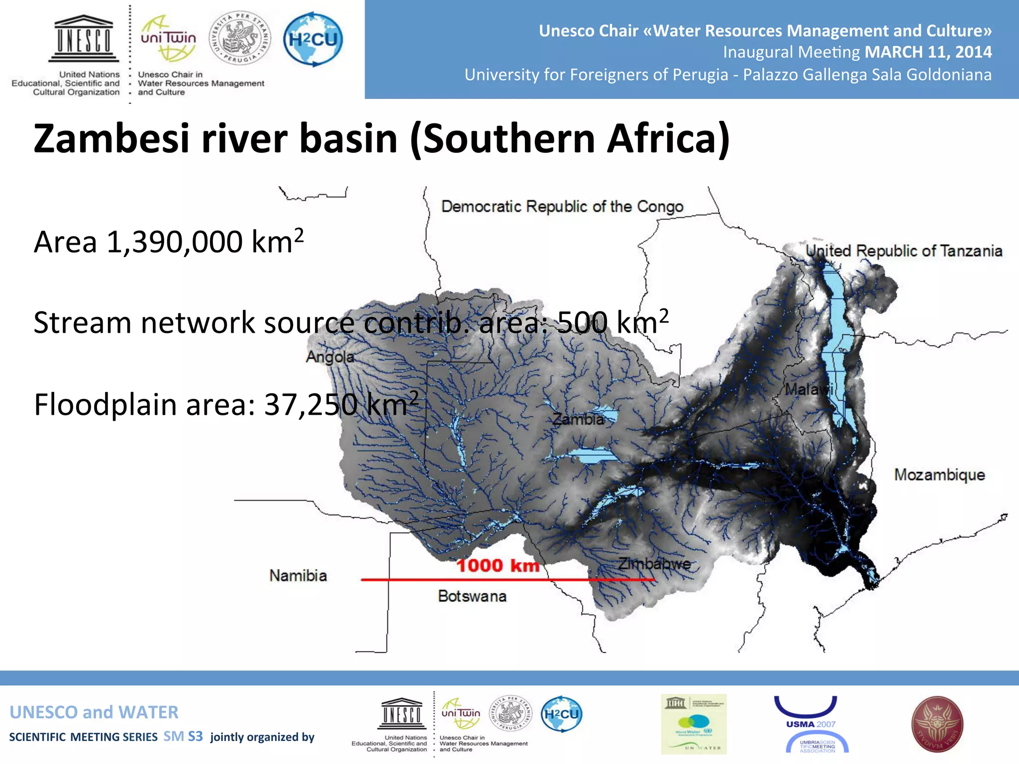 UNESCO	
  and	
  WATER	
  	
  
SCIENTIFIC	
  MEETING	
  SERIES	
  	
  SM	
  S3	
  	
  jointly	
  organized	
  by	
  	
  	
  	
  
Unesco	
  Chair	
  «Water	
  Resources	
  Management	
  and	
  Culture»	
  
Inaugural	
  Mee+ng	
  MARCH	
  11,	
  2014	
  
University	
  for	
  Foreigners	
  of	
  Perugia	
  -­‐	
  Palazzo	
  Gallenga	
  Sala	
  Goldoniana	
  
Zambesi	
  river	
  basin	
  (Southern	
  Africa)	
  
	
  
Area	
  1,390,000	
  km2	
  
	
  
Stream	
  network	
  source	
  contrib.	
  area:	
  500	
  km2	
  
	
  
Floodplain	
  area:	
  37,250	
  km2	
  
	
  
	
  
	
  
	
  
	
  	
  
 