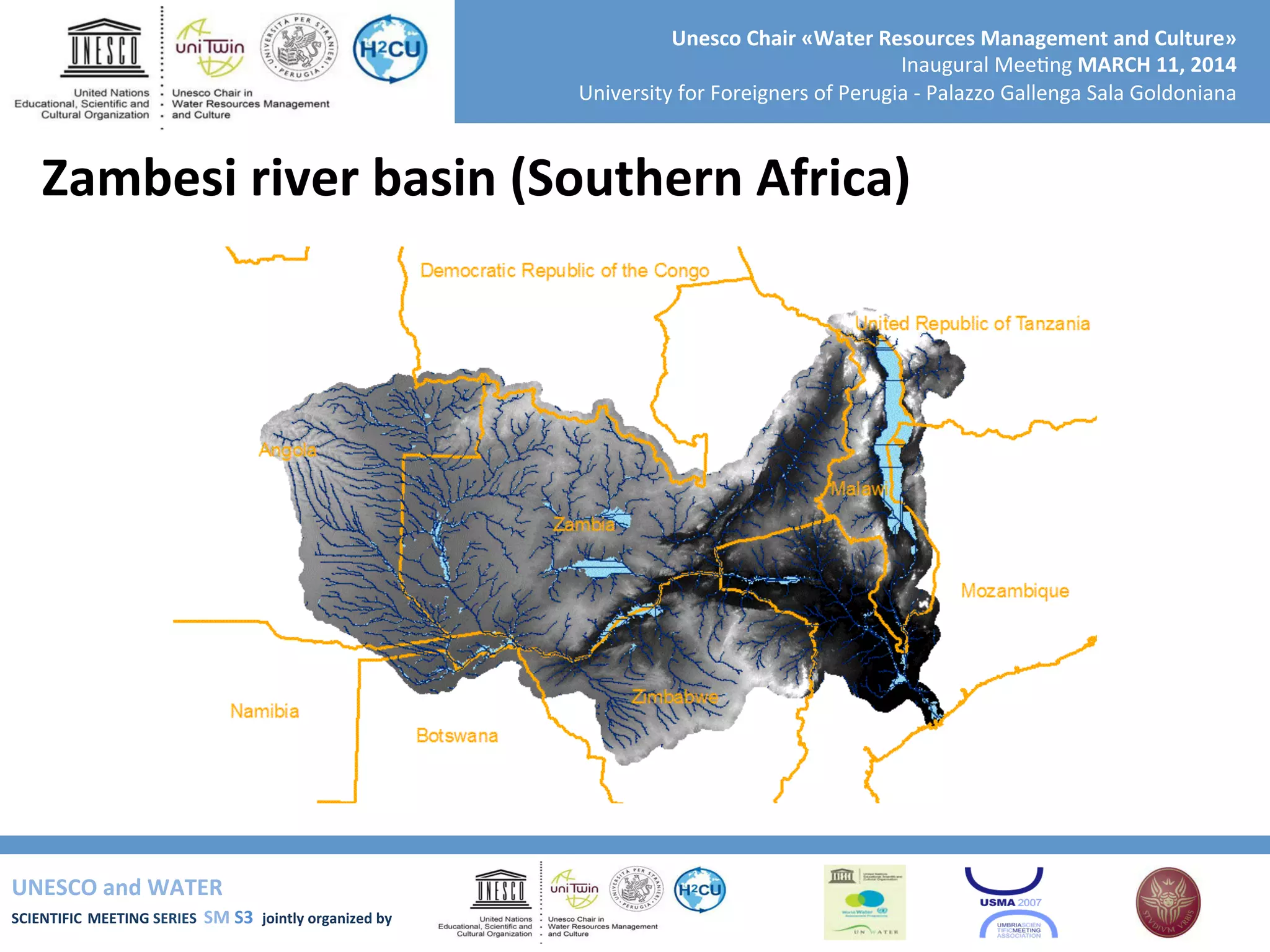 UNESCO	
  and	
  WATER	
  	
  
SCIENTIFIC	
  MEETING	
  SERIES	
  	
  SM	
  S3	
  	
  jointly	
  organized	
  by	
  	
  	
  	
  
Unesco	
  Chair	
  «Water	
  Resources	
  Management	
  and	
  Culture»	
  
Inaugural	
  Mee+ng	
  MARCH	
  11,	
  2014	
  
University	
  for	
  Foreigners	
  of	
  Perugia	
  -­‐	
  Palazzo	
  Gallenga	
  Sala	
  Goldoniana	
  
Zambesi	
  river	
  basin	
  (Southern	
  Africa)	
  
 