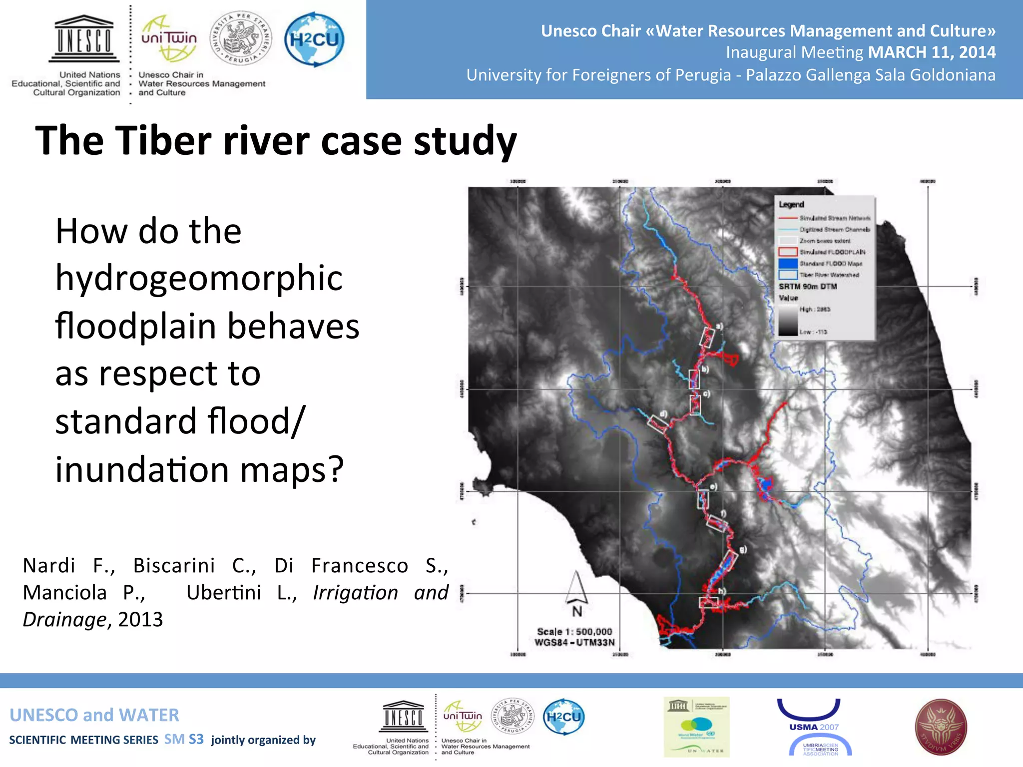 UNESCO	
  and	
  WATER	
  	
  
SCIENTIFIC	
  MEETING	
  SERIES	
  	
  SM	
  S3	
  	
  jointly	
  organized	
  by	
  	
  	
  	
  
Unesco	
  Chair	
  «Water	
  Resources	
  Management	
  and	
  Culture»	
  
Inaugural	
  Mee+ng	
  MARCH	
  11,	
  2014	
  
University	
  for	
  Foreigners	
  of	
  Perugia	
  -­‐	
  Palazzo	
  Gallenga	
  Sala	
  Goldoniana	
  
The	
  Tiber	
  river	
  case	
  study	
  
Nardi	
   F.,	
   Biscarini	
   C.,	
   Di	
   Francesco	
   S.,	
  
Manciola	
   P.,	
   	
   Uber+ni	
   L.,	
   Irriga9on	
   and	
  
Drainage,	
  2013	
  
How	
  do	
  the	
  
hydrogeomorphic	
  
ﬂoodplain	
  behaves	
  
as	
  respect	
  to	
  
standard	
  ﬂood/
inunda+on	
  maps?	
  
 