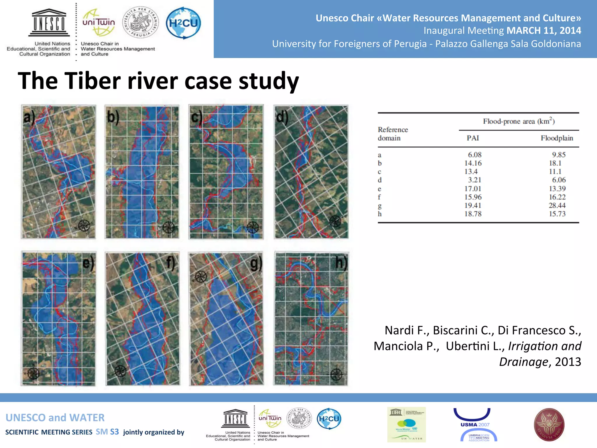 UNESCO	
  and	
  WATER	
  	
  
SCIENTIFIC	
  MEETING	
  SERIES	
  	
  SM	
  S3	
  	
  jointly	
  organized	
  by	
  	
  	
  	
  
Unesco	
  Chair	
  «Water	
  Resources	
  Management	
  and	
  Culture»	
  
Inaugural	
  Mee+ng	
  MARCH	
  11,	
  2014	
  
University	
  for	
  Foreigners	
  of	
  Perugia	
  -­‐	
  Palazzo	
  Gallenga	
  Sala	
  Goldoniana	
  
The	
  Tiber	
  river	
  case	
  study	
  
Nardi	
  F.,	
  Biscarini	
  C.,	
  Di	
  Francesco	
  S.,	
  
Manciola	
  P.,	
  	
  Uber+ni	
  L.,	
  Irriga9on	
  and	
  
Drainage,	
  2013	
  
 