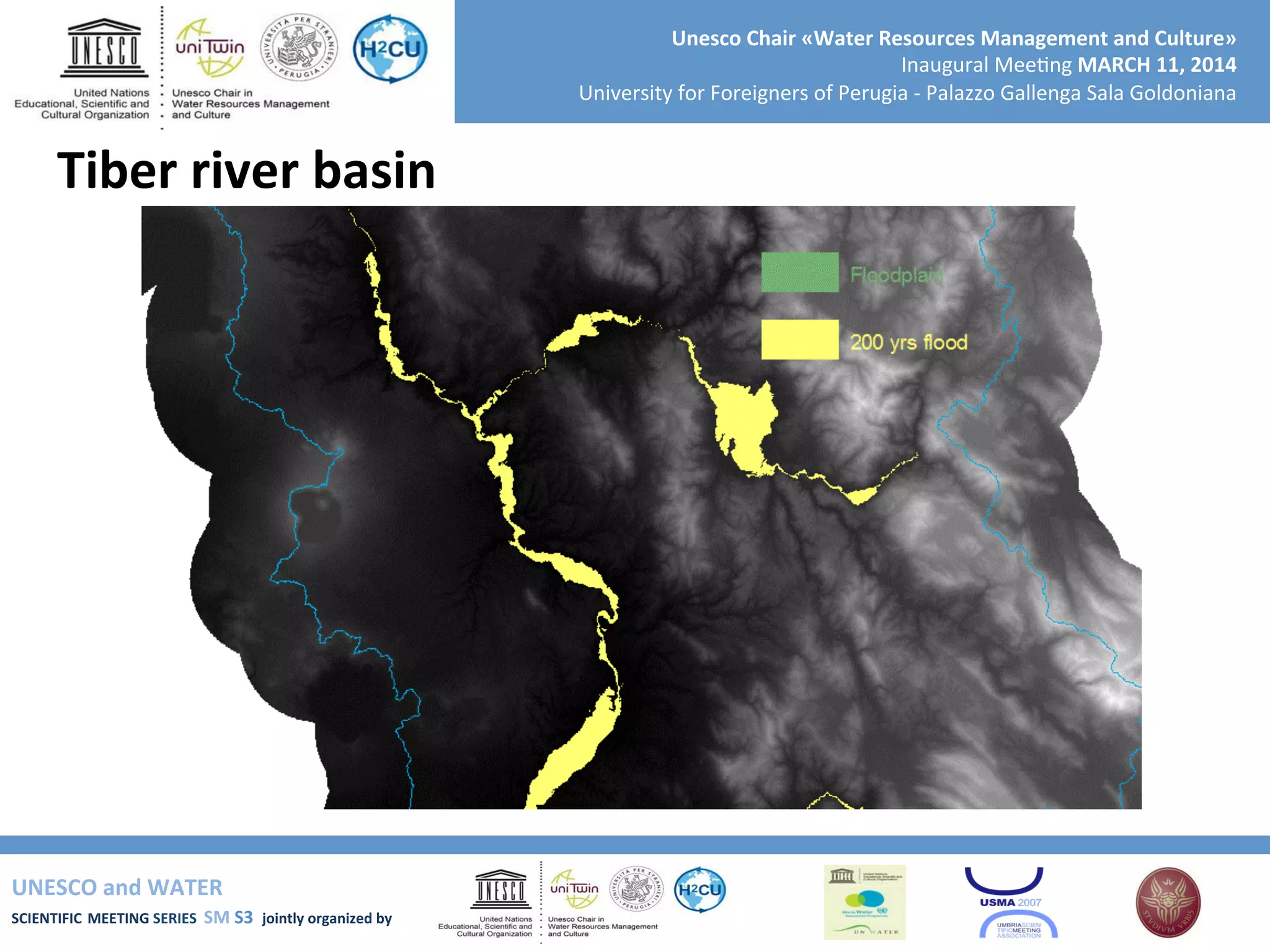 UNESCO	
  and	
  WATER	
  	
  
SCIENTIFIC	
  MEETING	
  SERIES	
  	
  SM	
  S3	
  	
  jointly	
  organized	
  by	
  	
  	
  	
  
Unesco	
  Chair	
  «Water	
  Resources	
  Management	
  and	
  Culture»	
  
Inaugural	
  Mee+ng	
  MARCH	
  11,	
  2014	
  
University	
  for	
  Foreigners	
  of	
  Perugia	
  -­‐	
  Palazzo	
  Gallenga	
  Sala	
  Goldoniana	
  
Tiber	
  river	
  basin	
  
 