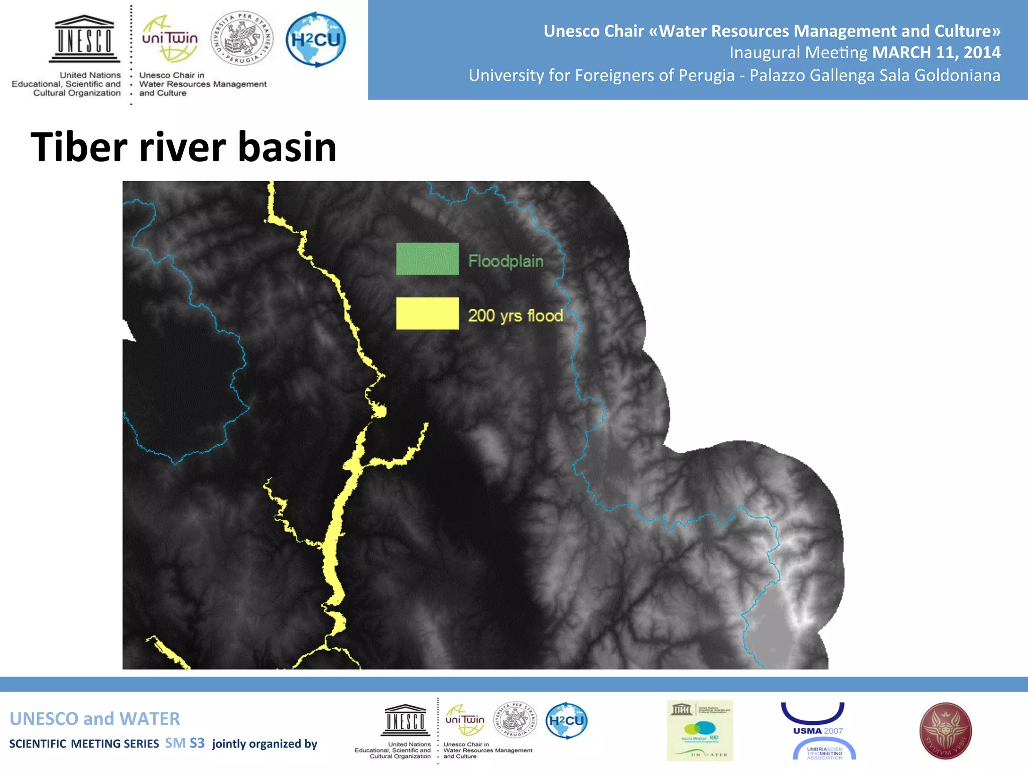 UNESCO	
  and	
  WATER	
  	
  
SCIENTIFIC	
  MEETING	
  SERIES	
  	
  SM	
  S3	
  	
  jointly	
  organized	
  by	
  	
  	
  	
  
Unesco	
  Chair	
  «Water	
  Resources	
  Management	
  and	
  Culture»	
  
Inaugural	
  Mee+ng	
  MARCH	
  11,	
  2014	
  
University	
  for	
  Foreigners	
  of	
  Perugia	
  -­‐	
  Palazzo	
  Gallenga	
  Sala	
  Goldoniana	
  
Tiber	
  river	
  basin	
  
 