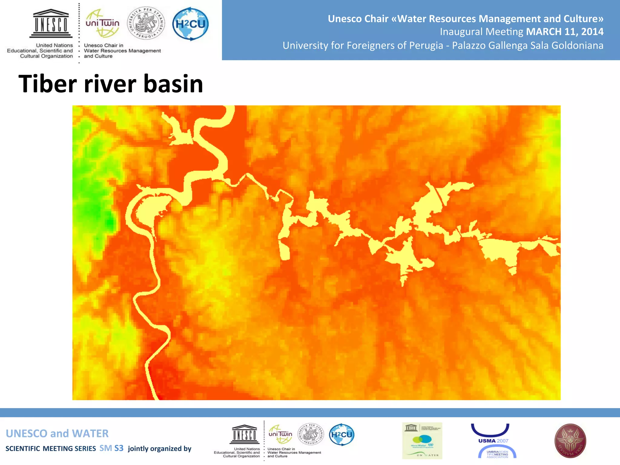 UNESCO	
  and	
  WATER	
  	
  
SCIENTIFIC	
  MEETING	
  SERIES	
  	
  SM	
  S3	
  	
  jointly	
  organized	
  by	
  	
  	
  	
  
Unesco	
  Chair	
  «Water	
  Resources	
  Management	
  and	
  Culture»	
  
Inaugural	
  Mee+ng	
  MARCH	
  11,	
  2014	
  
University	
  for	
  Foreigners	
  of	
  Perugia	
  -­‐	
  Palazzo	
  Gallenga	
  Sala	
  Goldoniana	
  
Tiber	
  river	
  basin	
  
 