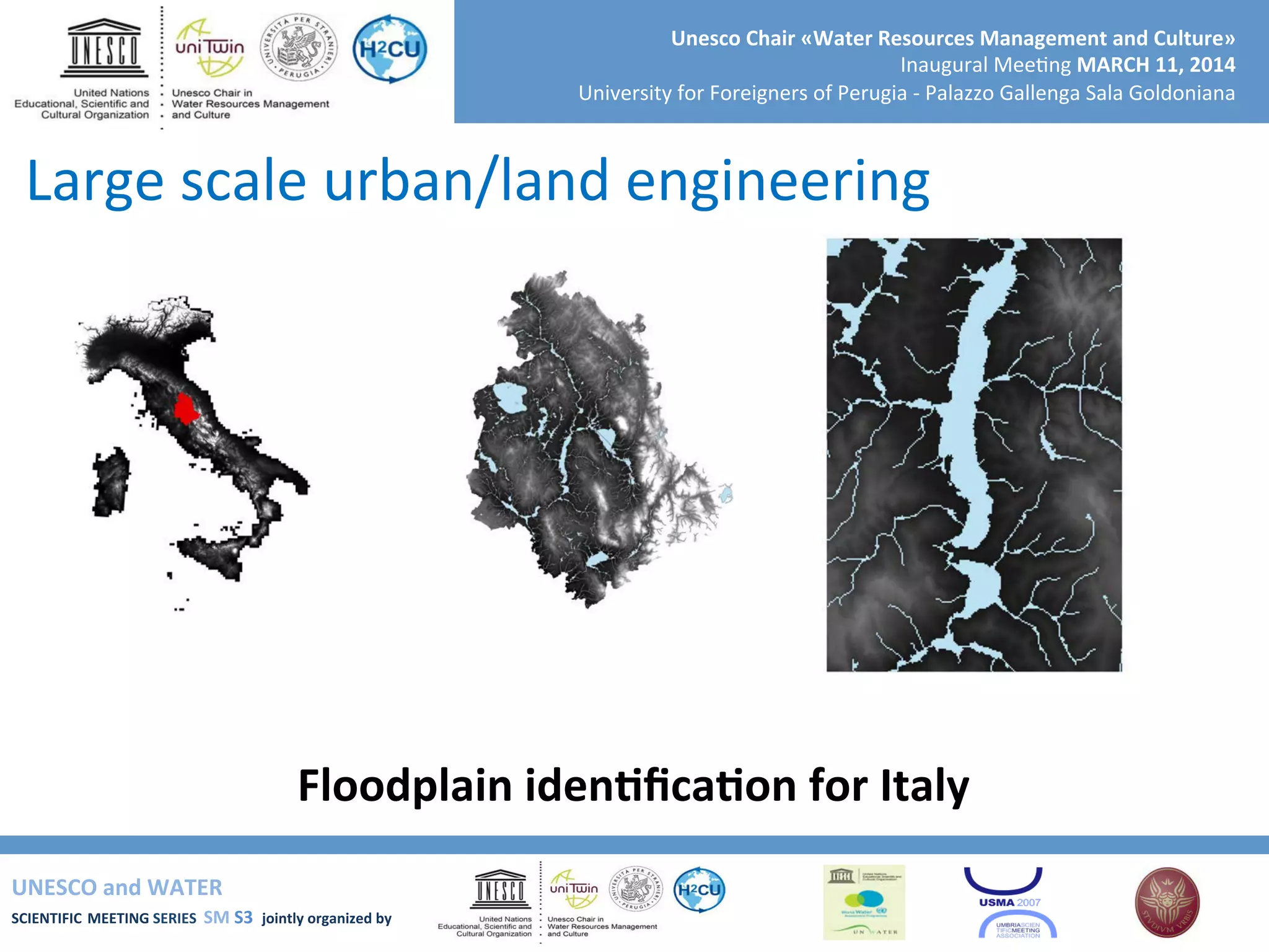 UNESCO	
  and	
  WATER	
  	
  
SCIENTIFIC	
  MEETING	
  SERIES	
  	
  SM	
  S3	
  	
  jointly	
  organized	
  by	
  	
  	
  	
  
Unesco	
  Chair	
  «Water	
  Resources	
  Management	
  and	
  Culture»	
  
Inaugural	
  Mee+ng	
  MARCH	
  11,	
  2014	
  
University	
  for	
  Foreigners	
  of	
  Perugia	
  -­‐	
  Palazzo	
  Gallenga	
  Sala	
  Goldoniana	
  
Floodplain	
  idenRﬁcaRon	
  for	
  Italy	
  
Large	
  scale	
  urban/land	
  engineering	
  
 