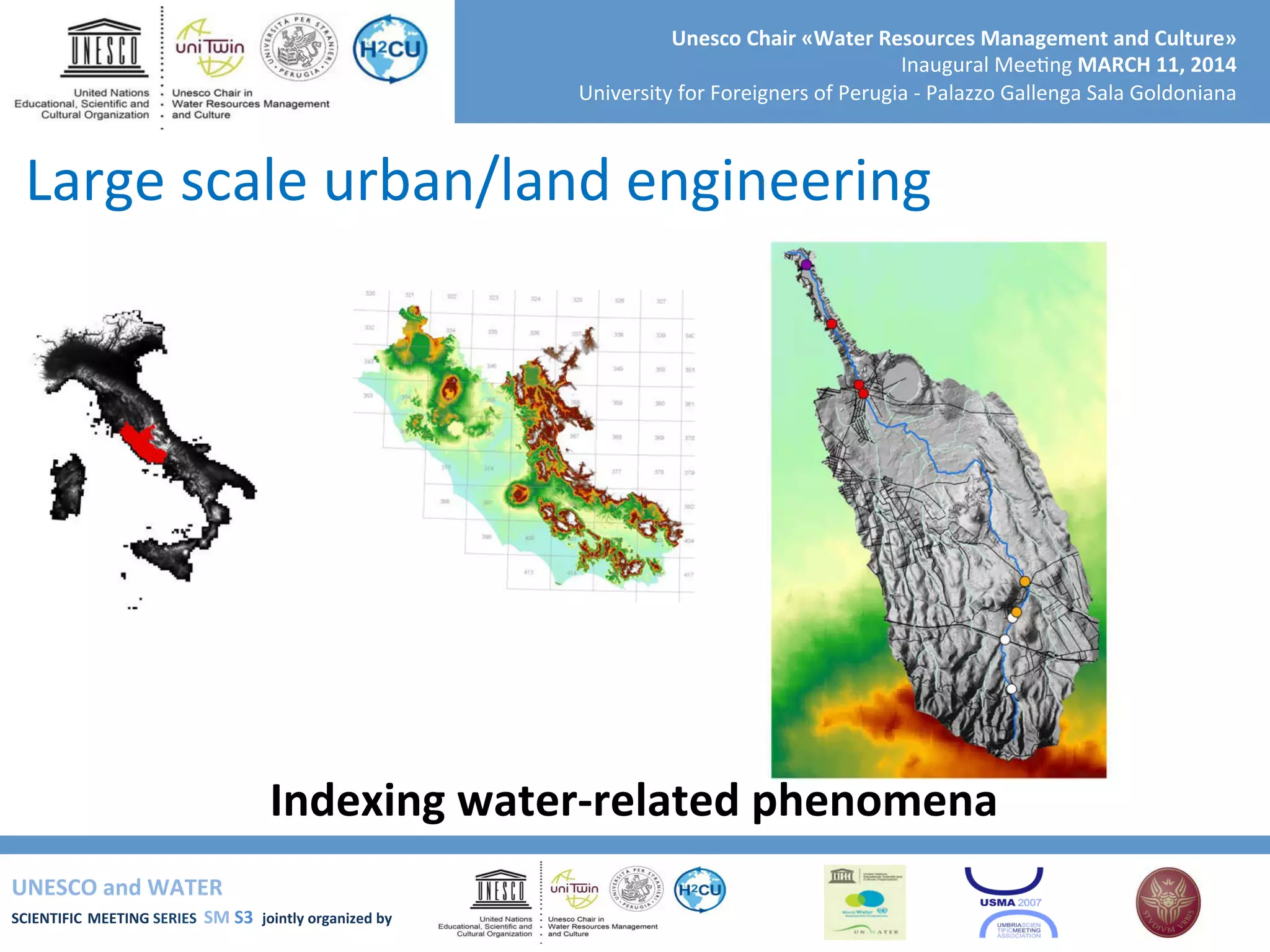 UNESCO	
  and	
  WATER	
  	
  
SCIENTIFIC	
  MEETING	
  SERIES	
  	
  SM	
  S3	
  	
  jointly	
  organized	
  by	
  	
  	
  	
  
Unesco	
  Chair	
  «Water	
  Resources	
  Management	
  and	
  Culture»	
  
Inaugural	
  Mee+ng	
  MARCH	
  11,	
  2014	
  
University	
  for	
  Foreigners	
  of	
  Perugia	
  -­‐	
  Palazzo	
  Gallenga	
  Sala	
  Goldoniana	
  
Indexing	
  water-­‐related	
  phenomena	
  
Large	
  scale	
  urban/land	
  engineering	
  
 