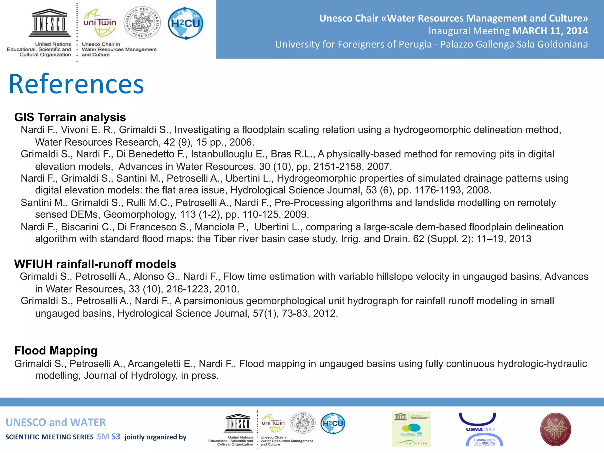 UNESCO	
  and	
  WATER	
  	
  
SCIENTIFIC	
  MEETING	
  SERIES	
  	
  SM	
  S3	
  	
  jointly	
  organized	
  by	
  	
  	
  	
  
Unesco	
  Chair	
  «Water	
  Resources	
  Management	
  and	
  Culture»	
  
Inaugural	
  Mee+ng	
  MARCH	
  11,	
  2014	
  
University	
  for	
  Foreigners	
  of	
  Perugia	
  -­‐	
  Palazzo	
  Gallenga	
  Sala	
  Goldoniana	
  
GIS Terrain analysis
Nardi F., Vivoni E. R., Grimaldi S., Investigating a floodplain scaling relation using a hydrogeomorphic delineation method,
Water Resources Research, 42 (9), 15 pp., 2006.
Grimaldi S., Nardi F., Di Benedetto F., Istanbullouglu E., Bras R.L., A physically-based method for removing pits in digital
elevation models, Advances in Water Resources, 30 (10), pp. 2151-2158, 2007.
Nardi F., Grimaldi S., Santini M., Petroselli A., Ubertini L., Hydrogeomorphic properties of simulated drainage patterns using
digital elevation models: the flat area issue, Hydrological Science Journal, 53 (6), pp. 1176-1193, 2008.
Santini M., Grimaldi S., Rulli M.C., Petroselli A., Nardi F., Pre-Processing algorithms and landslide modelling on remotely
sensed DEMs, Geomorphology, 113 (1-2), pp. 110-125, 2009.
Nardi F., Biscarini C., Di Francesco S., Manciola P., Ubertini L., comparing a large-scale dem-based floodplain delineation
algorithm with standard flood maps: the Tiber river basin case study, Irrig. and Drain. 62 (Suppl. 2): 11–19, 2013
WFIUH rainfall-runoff models
Grimaldi S., Petroselli A., Alonso G., Nardi F., Flow time estimation with variable hillslope velocity in ungauged basins, Advances
in Water Resources, 33 (10), 216-1223, 2010.
Grimaldi S., Petroselli A., Nardi F., A parsimonious geomorphological unit hydrograph for rainfall runoff modeling in small
ungauged basins, Hydrological Science Journal, 57(1), 73-83, 2012.
Flood Mapping
Grimaldi S., Petroselli A., Arcangeletti E., Nardi F., Flood mapping in ungauged basins using fully continuous hydrologic-hydraulic
modelling, Journal of Hydrology, in press.
References	
  
 