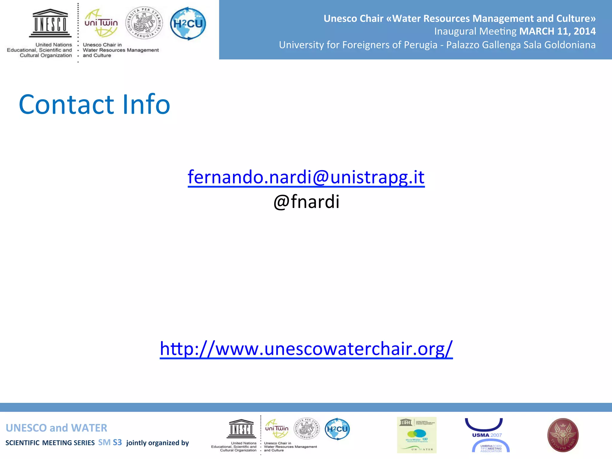 UNESCO	
  and	
  WATER	
  	
  
SCIENTIFIC	
  MEETING	
  SERIES	
  	
  SM	
  S3	
  	
  jointly	
  organized	
  by	
  	
  	
  	
  
Unesco	
  Chair	
  «Water	
  Resources	
  Management	
  and	
  Culture»	
  
Inaugural	
  Mee+ng	
  MARCH	
  11,	
  2014	
  
University	
  for	
  Foreigners	
  of	
  Perugia	
  -­‐	
  Palazzo	
  Gallenga	
  Sala	
  Goldoniana	
  
Contact	
  Info	
  
	
  
fernando.nardi@unistrapg.it	
  
@fnardi	
  
	
  
	
  
	
  
	
  
	
  
hSp://www.unescowaterchair.org/	
  
	
  
 