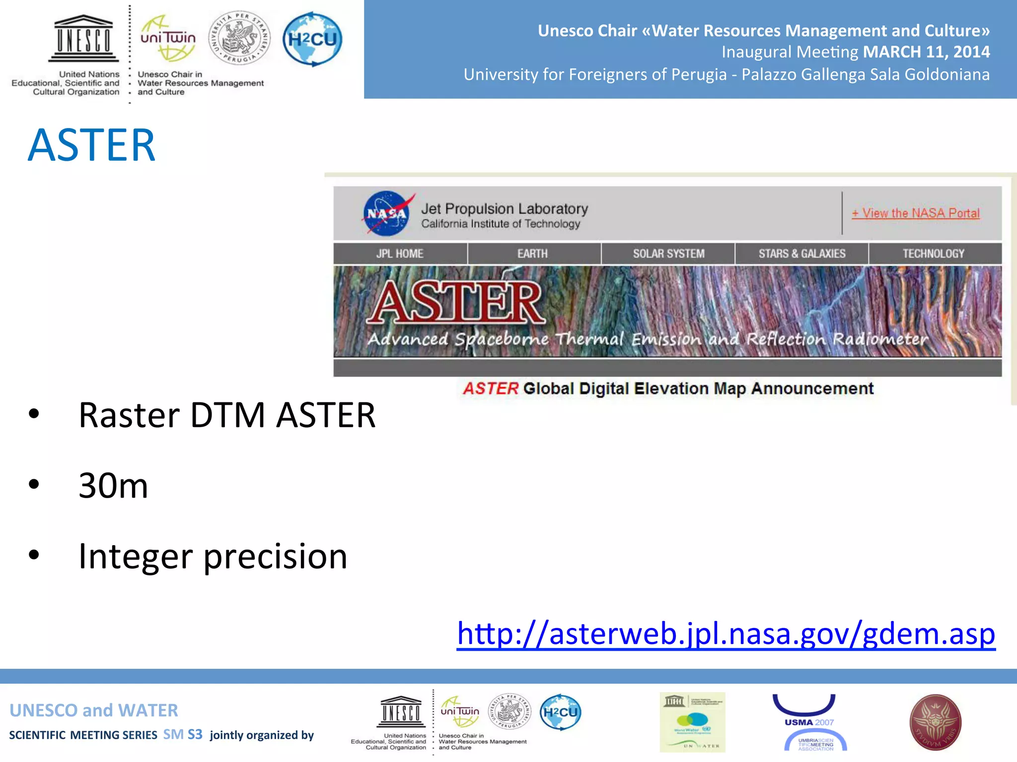 UNESCO	
  and	
  WATER	
  	
  
SCIENTIFIC	
  MEETING	
  SERIES	
  	
  SM	
  S3	
  	
  jointly	
  organized	
  by	
  	
  	
  	
  
Unesco	
  Chair	
  «Water	
  Resources	
  Management	
  and	
  Culture»	
  
Inaugural	
  Mee+ng	
  MARCH	
  11,	
  2014	
  
University	
  for	
  Foreigners	
  of	
  Perugia	
  -­‐	
  Palazzo	
  Gallenga	
  Sala	
  Goldoniana	
  
ASTER	
  
•  Raster	
  DTM	
  ASTER	
  
•  30m	
  
•  Integer	
  precision	
  
	
   hSp://asterweb.jpl.nasa.gov/gdem.asp	
  	
  
 