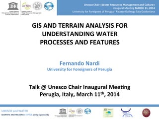 UNESCO	
  and	
  WATER	
  	
  
SCIENTIFIC	
  MEETING	
  SERIES	
  	
  SM	
  S3	
  	
  jointly	
  organized	
  by	
  	
  	
  	
  
Unesco	
  Chair	
  «Water	
  Resources	
  Management	
  and	
  Culture»	
  
Inaugural	
  Mee+ng	
  MARCH	
  11,	
  2014	
  
University	
  for	
  Foreigners	
  of	
  Perugia	
  -­‐	
  Palazzo	
  Gallenga	
  Sala	
  Goldoniana	
  
GIS	
  AND	
  TERRAIN	
  ANALYSIS	
  FOR	
  	
  
UNDERSTANDING	
  WATER	
  
PROCESSES	
  AND	
  FEATURES	
  
Talk	
  @	
  Unesco	
  Chair	
  Inaugural	
  MeeRng	
  
Perugia,	
  Italy,	
  March	
  11th,	
  2014	
  
Fernando	
  Nardi	
  
University	
  for	
  Foreigners	
  of	
  Perugia	
  
 