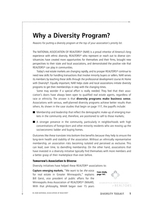 Why a Diversity Program?
Reasons for putting a diversity program at the top of your association’s priority list.


the NAtIoNAl AssoCIAtIoN oF ReAltoRs® (NAR) is a proud inheritor of America’s long
experience with ethnic diversity. ReAltoRs® who represent or reach out to diverse con-
stituencies have created more opportunities for themselves and their firms, brought new
perspectives to their state and local associations, and demonstrated the positive role that
ReAltoRs® can play in communities.
    today’s real estate markets are changing rapidly, and to prosper ReAltoRs® continue to
need new skills for handling transactions that involve minority buyers or sellers. NAR serves
its members by teaching these skills through the professional development course At Home
with Diversity®. equally important, NAR helps state and local associations initiate diversity
programs to get their memberships in step with the changing times.
    some may wonder if a special effort is really needed. they feel that their asso-
ciation’s doors have always been open to qualified real estate agents, regardless of
race or ethnicity. the answer is that diversity programs make business sense.
Associations with serious, well-planned diversity programs achieve better results than
others. As shown in the case studies that begin on page 117, the payoffs include:

■ Membership and leadership that reflect the demographic make-up of emerging mar-
  kets in the community and, therefore, are positioned to sell to those markets;

■ A stronger presence in the community, particularly in neighborhoods with high
  concentrations of foreign-born and other minority residents who are moving up the
  socioeconomic ladder and buying homes.

outcomes like these translate into bottom-line benefits because they help to ensure the
long-term health and stability of the association. Without an ethnically representative
membership, an association risks becoming isolated and perceived as exclusive. this
can lead, over time, to dwindling membership. on the other hand, associations that
have invested in a diversity initiative typically find themselves with more members and
a better grasp of their marketplace than ever before.

Tomorrow’s Association Is Diverse
Diversity initiatives have helped these ReAltoR® associations to:
Capture emerging markets “We want to be the voice             Case study,
for real estate in Greater Minneapolis,” explains             page 147.

Bill Gerst, vice president of public affairs for the
Minneapolis Area Association of ReAltoRs® (MAAR).
With that philosophy, MAAR began over 15 years

© 2008 NatioNal associatioN of REaltoRs®
                                                                 DIvERSITy TOOLkIT         1
 