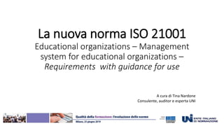 La nuova norma ISO 21001
Educational organizations – Management
system for educational organizations –
Requirements with guidance for use
A cura di Tina Nardone
Consulente, auditor e esperta UNI
 