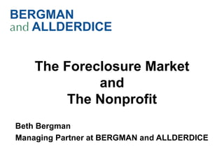 The Foreclosure Market
             and
         The Nonprofit
Beth Bergman
Managing Partner at BERGMAN and ALLDERDICE
 