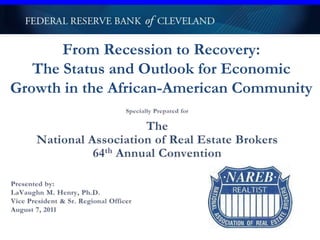 From Recession to Recovery:The Status and Outlook for Economic Growth in the African-American Community  Specially Prepared for The National Association of Real Estate Brokers 64th Annual Convention Presented by: LaVaughn M. Henry, Ph.D. Vice President & Sr. Regional Officer August 7, 2011 