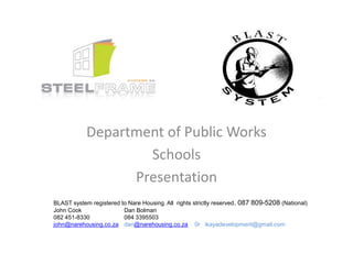 Department of Public Works
                    Schools
                  Presentation
BLAST system registered to Nare Housing. All rights strictly reserved. 087 809-5208 (National)
John Cook                Dan Bolman
082 451-8330             084 3395503
john@narehousing.co.za dan@narehousing.co.za 0r ikayadevelopment@gmail.com
 
