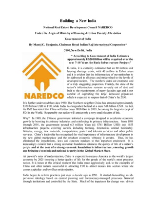 Building a New India 
National Real Estate Development Council NAREDCO 
Under the Aegis of Ministry of Housing & Urban Poverty Alleviation 
Government of India 
By Manoj C. Benjamin, Chairman Royal Indian Raj International Corporation* 
2000,New Delhi, India 
“ According to Government of India Estimates 
Approximately US200Billion will be required over the 
next 7-10 Years for Basic Infrastructure Proje cts ” 
In India, it is currently estimated that an 80 million unit 
housing shortage exists, with 40 million in Urban areas 
and it is evident that the infrastructure of our nation has to 
be addressed in all areas and modernized to the levels of 
developed nations. The numbers stated are enormous and 
of a truly staggering proportion. Frankly, the state of the 
nation’s infrastructure remains severely out of date and 
built to the requirements of many decades ago and is not 
capable of supporting the large increased population 
which is expected to surpass that of China’s by 2050. 
It is further understood that since 1980, Our Northern neighbor China has attracted approximately 
$350 billion USD in FDI, while India has languished behind at a mere $18 billion USD. In fact, 
the IMP has stated that China will attract over 90 Billion in 2003, becoming the largest receipt of 
FDI in the World. Regrettably our nation will attract only a very small fraction of this. 
Why? In 1989, the Chinese government initiated a campaign designed to accelerate economic 
growth by boosting its primary industries and reinforcing its primary infrastructure. From 1989 
through 2001, the government poured 6.3 trillion Yuan (@ $761 Billion USD) into 1553 
infrastructure projects, covering sectors including farming, forestation, animal husbandry, 
fisheries, energy, raw materials, transportation, postal and telecom services and other public 
services. China’s leadership has recognized the vital importance of infrastructure development in 
the new global marketplace and the resultant economic vibrancy it creates. Thus, its has 
eliminated the impediments, laws and concrete mindsets to that important attainment. It is 
increasingly evident that a strong economic foundation enhances the quality of life of a nation’s 
people and at the core of a strong economic foundation is infrastructure, ensuring growth 
and bringing economic and national security in the Global Market Place. 
At present’s rates of modernization, China is expected to surpass America as the world’s largest 
economy by 2025 ensuring a better quality of life for the people of the world’s most populous 
nation. It is hence at this critical moment that India must aggressively look to the examples of 
China and other nations successful in attracting FDI to attract monies into sectors where she 
cannot capitalize and to effect modernization. 
India began its reform practices just over a decade ago in 1991. It started dismantling an all-pervasive 
ideology based on central planning and bureaucracy-managed processes financed 
through institutions and controlled by the State. Much of the impetuses for change was driven 
 