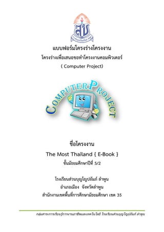 แบบฟอร์มโครงร่างโครงงาน
โครงร่างเพื่อเสนอขอทาโครงงานคอมพิวเตอร์
( Computer Project)

ชื่อโครงงาน
The Most Thailand { E-Book }
ชั้นมัธยมศึกษาปีที่ 5/2
โรงเรียนส่วนบุญโญปถัมภ์ ลาพูน
อาเภอเมือง จังหวัดลาพูน
สานักงานเขตพื้นที่การศึกษามัธยมศึกษา เขต 35
กลุ่มสาระการเรียนรู้การงานอาชีพและเทคโนโลยี โรงเรียนส่วนบุญโญปถัมภ์ ลาพูน

 