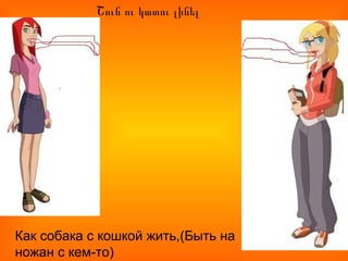 Շուն ու կատու լինել
Как собака с кошкой жить,(Быть на
ножан с кем-то)
 