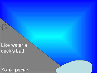 Хоть тресни
Like water a
duck’s bad
 