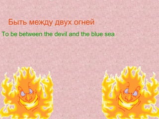 Быть между двух огней
To be between the devil and the blue sea
 