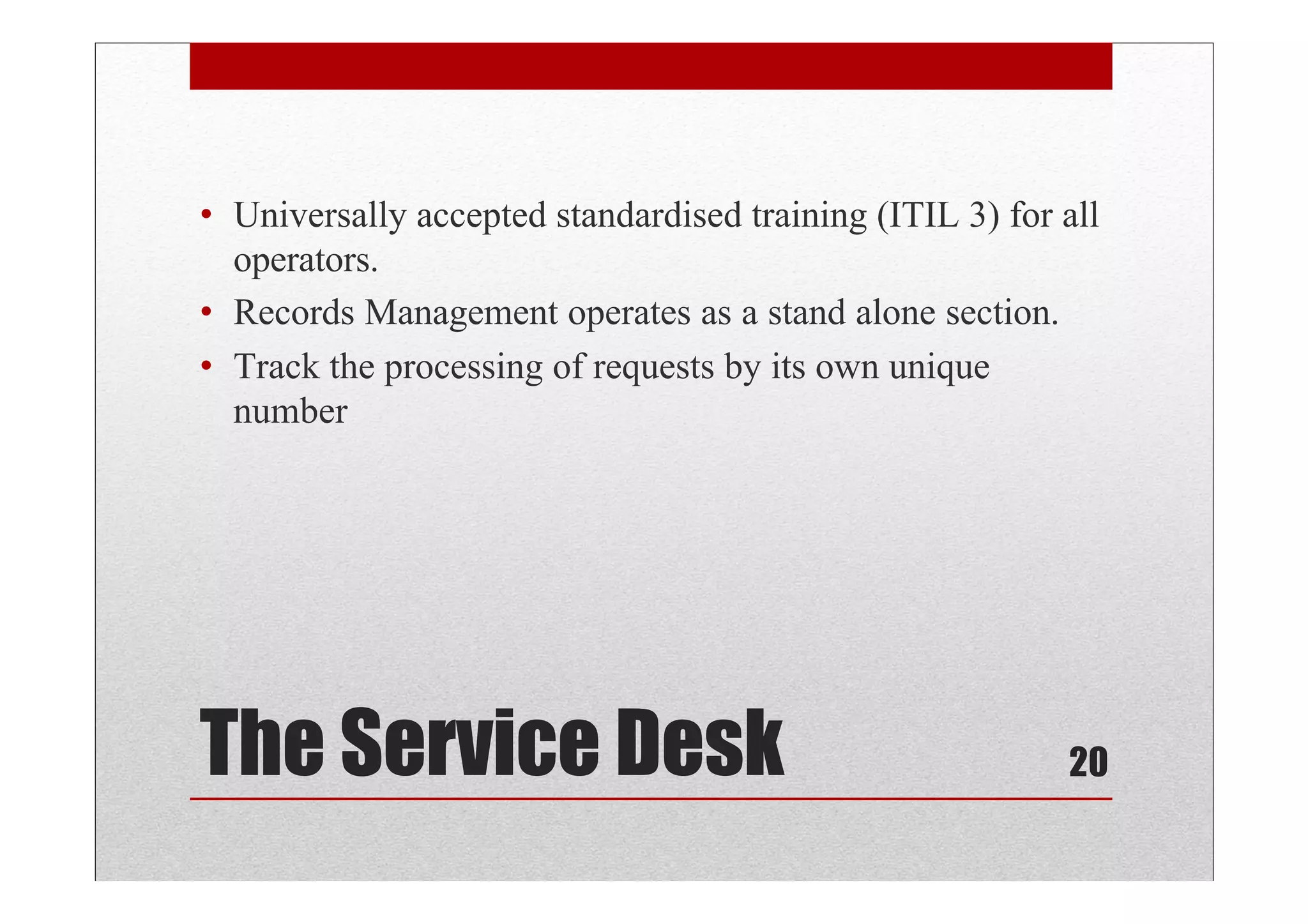 • Universally accepted standardised training (ITIL 3) for all
  operators.
• Records Management operates as a stand alone section.
• Track the processing of requests by its own unique
  number




The Service Desk                                          20
 