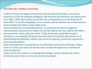 HISTORIA DEL PARQUE CHICAQUE A sólo 45 minutos de Bogotá encontrarás el Parque Natural Chicaque, una reserva natural con 25 km de senderos ecológicos, 300 hectáreas de extensión, una altura entre los 2.200 y 2.700 metros sobre el nivel del mar y temperaturas que van desde los 8º hasta 18ºC . En los días despejados, en su mirador, podrás observar las cumbres blancas de los nevados del Tolima, Santa Isabel y Ruiz. Aquí encuentras un incomparable paisaje, un sinnúmero de especies vegetales representativas del bosque de niebla, más de 200 especies de aves, además de liebres, osos perezosos, micos, gatos de monte, 7 tipos de bosque, quebradas de aguas cristalinas y una completa infraestructura que incluye servicio de alojamiento, en el Hostal Refugio de Montaña, cabañas, dos zonas de camping, servicio de restaurante y zona de parqueaderos. Guías especializados te acompañarán a las diferentes atracciones del Parque. Debes tener en cuenta, que cada uno de ellos tiene un nivel de exigencia y un tiempo de recorrido distinto. Todos los fines de semana, en camping Zona Refugio, puedes disfrutar de noches amenizadas por músicos, a la luz de una hermosa fogata. 