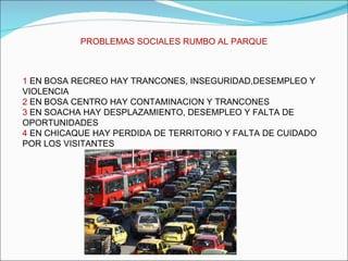 PROBLEMAS SOCIALES RUMBO AL PARQUE 1  EN BOSA RECREO HAY TRANCONES, INSEGURIDAD,DESEMPLEO Y VIOLENCIA 2  EN BOSA CENTRO HAY CONTAMINACION Y TRANCONES 3  EN SOACHA HAY DESPLAZAMIENTO, DESEMPLEO Y FALTA DE OPORTUNIDADES 4  EN CHICAQUE HAY PERDIDA DE TERRITORIO Y FALTA DE CUIDADO POR LOS VISITANTES 