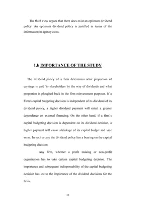 The third view argues that there does exist an optimum dividend
policy. An optimum dividend policy is justified in terms of the
information in agency costs.




         1.b IMPORTANCE OF THE STUDY


  The dividend policy of a firm determines what proportion of

earnings is paid 'to shareholders by the way of dividends and what

proportion is ploughed back in the firm reinvestment purposes. If a

Firm's capital budgeting decision is independent of its dividend of its

dividend policy, a higher dividend payment will entail a greater

dependence on external financing. On the other hand, if a firm‟s

capital budgeting decision is dependent on its dividend decision, a

higher payment will cause shrinkage of its capital budget and vice

versa. In such a case the dividend policy has a bearing on the capital

budgeting decision.

            Any firm, whether a profit making or non-profit

organization has to take certain capital budgeting decision. The

importance and subsequent indispensability of the capital budgeting

decision has led to the importance of the dividend decisions for the

firms.



                                  10
 