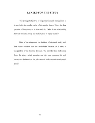 1.c NEED FOR THE STUDY


          The principal objective of corporate financial management is

to maximize the market value of the equity shares. Hence the key

question of interest to us in this study is, "What is the relationship

between dividend policy and market price of equity shares?"



          Most of the discussion on dividend of dividend policy and

firm value assumes that the investment decision of a firm is

independent of its dividend decision. The need for this study arise

from the above raised question and the most controversial and

unresolved doubts about the relevance of irrelevance of the dividend

policy.




                                   11
 
