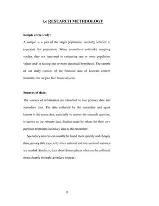 1.e RESEARCH METHDOLOGY


Sample of the study:

A sample is a part of the target population, carefully selected to

represent that population. When researchers undertake sampling

studies, they are interested in estimating one or more population

values and/ or testing one or more statistical hypothesis. The sample

of our study consists of the financial data of kesoram cement

industries for the past five financial years.



Sources of data:

The sources of information are classified to two primary data and

secondary data. The data collected by the researcher and agent

known to the researcher, especially to answer the research question,

is known as the primary data. Studies made by others for their own

purposes represent secondary data to the researcher.

   Secondary sources can usually be found more quickly and cheaply

than primary data especially when national and international statistics

are needed. Similarly, data about distant places often can be collected

more cheaply through secondary sources.




                                    13
 