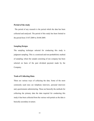 Period of the study

 The period of any research is the period which the data has been

collected and analyzed. The period of this study has been limited to

the period from 15-07-2009 to 30-08-2009.



Sampling Designs

The sampling technique selected for conducting this study is

judgment sampling. This is a restricted and non-probabilistic method

of sampling; where the sample consisting of one company has been

selected on basis of the past dividend payment made by the

Company.



Tools of Collecting Data

There are various ways of collecting the data. Some of the most

commonly used ones are telephone interview, personal interview

and, questionnaire administering. These are basically the methods for

collecting the primary data the data required for conducting this

study it has been collected from the various web portals as the data is

basically secondary in nature.




                                  14
 