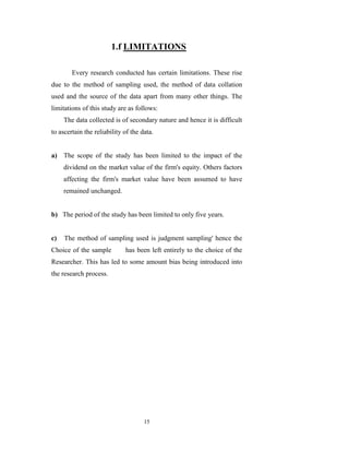 1.f LIMITATIONS

        Every research conducted has certain limitations. These rise
due to the method of sampling used, the method of data collation
used and the source of the data apart from many other things. The
limitations of this study are as follows:
     The data collected is of secondary nature and hence it is difficult
to ascertain the reliability of the data.


a) The scope of the study has been limited to the impact of the
     dividend on the market value of the firm's equity. Others factors
     affecting the firm's market value have been assumed to have
     remained unchanged.


b) The period of the study has been limited to only five years.


c)   The method of sampling used is judgment sampling' hence the
Choice of the sample         has been left entirely to the choice of the
Researcher. This has led to some amount bias being introduced into
the research process.




                                     15
 