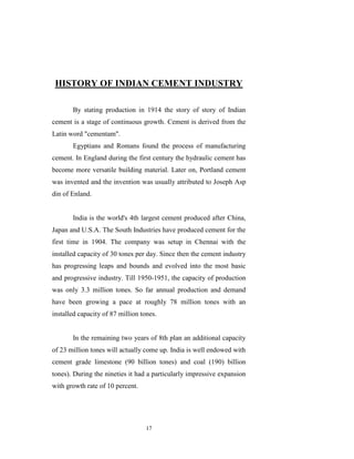 HISTORY OF INDIAN CEMENT INDUSTRY

       By stating production in 1914 the story of story of Indian
cement is a stage of continuous growth. Cement is derived from the
Latin word "cementam".
       Egyptians and Romans found the process of manufacturing
cement. In England during the first century the hydraulic cement has
become more versatile building material. Later on, Portland cement
was invented and the invention was usually attributed to Joseph Asp
din of Enland.


       India is the world's 4th largest cement produced after China,
Japan and U.S.A. The South Industries have produced cement for the
first time in 1904. The company was setup in Chennai with the
installed capacity of 30 tones per day. Since then the cement industry
has progressing leaps and bounds and evolved into the most basic
and progressive industry. Till 1950-1951, the capacity of production
was only 3.3 million tones. So far annual production and demand
have been growing a pace at roughly 78 million tones with an
installed capacity of 87 million tones.


       In the remaining two years of 8th plan an additional capacity
of 23 million tones will actually come up. India is well endowed with
cement grade limestone (90 billion tones) and coal (190) billion
tones). During the nineties it had a particularly impressive expansion
with growth rate of 10 percent.




                                   17
 