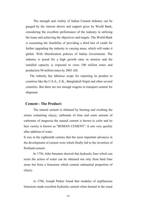 The strength and vitality of Indian Cement Industry can be
 gauged by the interest shown and support gives by World Bank,
 considering the excellent performance of the industry in utilizing
 the loans and achieving the objectives and targets. The World Bank
 is examining the feasibility of providing a third line of credit for
 further upgrading the industry in varying areas, which will make it
 global. With liberalization policies of Indian Government. The
 industry is posed for a high growth rates in nineties and the
 installed capacity is expected to cross 100 million tones and
 production 90 million tones by 2003 AD.
    The industry has fabulous scope for exporting its product to
 countries like the U.S.A., U.K., Bangladesh Nepal and other several
 countries. But there are not enough wagons to transport cement for
 shipment.


 Cement - The Product:
          The natural cement is obtained by burning and crushing the
stones containing clayey, carbonate of lime and some amount of
carbonate of magnesia the natural cement is brown in color and its
best variety is known as "ROMAN CEMENT". It sets very quickly
after addition of water.
It was in the eighteenth century that the most important advances in
the development of cement were which finally led to the invention of
Portland cement.
          In 1756, John Smeaton showed that hydraulic lime which can
resist the action of water can be obtained not only from hard lime
stone but from a limestone which contain substantial proportion of
clayey.


          in 1796, Joseph Parker found that modules of argillaceous
limestone made excellent hydraulic cement when burned in the usual

                                  18
 