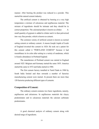 manner. After burning the product was reduced to a powder. This
started the natural cement industry.
       The artificial cement is obtained by burning at a very high
temperature a mixture of calcareous and argillaceous material. The
mixture of ingredients should be intimate and they should be in
correct proportion. The calcined product is known as clinker.       A
small quantity of gypsum is added to clinker and it is then pulverized
into very fine powder, which is known as cement.
       The common variety of artificial cement is known as normal
setting cement or ordinary cement. A mason Joseph Aspdn of Leeds
of England invented this cement in 1824. He took out a patent for
this cement called it "PORTLAND CEMENT" because it had
resemblance in its color after setting to a variety of sandstone, which
is found a abundance in Portland England.
       The manufacture of Portland cement was started in England
around 1825. Belgium and Germany started the same 1855. America
started the same in 1872 and India started in 1904.
       The first cement factory installed in Tamil Nadu in 1904 by
South India limited and then onwards a number of factories
manufacturing cement were started. At present there are more than
150 factories producing different types of cements.


Composition of Cement:
       The ordinary cement contains two basic ingredients, namely,
argillaceous and calcareous. In argillaceous materials the clayey
predominates and in calcareous materials the calcium carbonate
predominates.




       A good chemical analysis of ordinary cement along with
desired range of ingredients.

                                  19
 