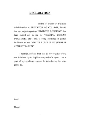 DECLARATION


        I                  student of Master of Business
Administration at, PRINCETON P.G. COLLEGE, declare
that the project report on "DIVIDEND DECISIONS" has
been carried out by me for “KESORAM CEMENT
INDUSTRIES Ltd”. This is being submitted in partial
fulfillment of the "MASTERS DEGREE IN BUSINESS
ADMINISTRATION".


        I further, declare that this is my original work
and I did not try to duplicate any other‟s report. I as a
part of my academic course do this during the year
2008–10.




Date:


Place:


                            2
 