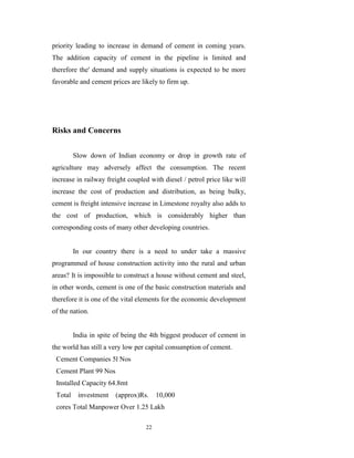 priority leading to increase in demand of cement in coming years.
The addition capacity of cement in the pipeline is limited and
therefore the' demand and supply situations is expected to be more
favorable and cement prices are likely to firm up.




Risks and Concerns


         Slow down of Indian economy or drop in growth rate of
agriculture may adversely affect the consumption. The recent
increase in railway freight coupled with diesel / petrol price like will
increase the cost of production and distribution, as being bulky,
cement is freight intensive increase in Limestone royalty also adds to
the cost of production, which is considerably higher than
corresponding costs of many other developing countries.


         In our country there is a need to under take a massive
programmed of house construction activity into the rural and urban
areas? It is impossible to construct a house without cement and steel,
in other words, cement is one of the basic construction materials and
therefore it is one of the vital elements for the economic development
of the nation.


         India in spite of being the 4th biggest producer of cement in
the world has still a very low per capital consumption of cement.
 Cement Companies 5l Nos
 Cement Plant 99 Nos
 Installed Capacity 64.8mt
 Total    investment    (approx)Rs.    10,000
 cores Total Manpower Over 1.25 Lakh

                                  22
 