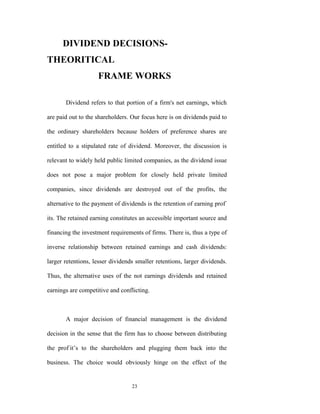 DIVIDEND DECISIONS-
THEORITICAL
                    FRAME WORKS

       Dividend refers to that portion of a firm's net earnings, which

are paid out to the shareholders. Our focus here is on dividends paid to

the ordinary shareholders because holders of preference shares are

entitled to a stipulated rate of dividend. Moreover, the discussion is

relevant to widely held public limited companies, as the dividend issue

does not pose a major problem for closely held private limited

companies, since dividends are destroyed out of the profits, the

alternative to the payment of dividends is the retention of earning prof-

its. The retained earning constitutes an accessible important source and

financing the investment requirements of firms. There is, thus a type of

inverse relationship between retained earnings and cash dividends:

larger retentions, lesser dividends smaller retentions, larger dividends.

Thus, the alternative uses of the not earnings dividends and retained

earnings are competitive and conflicting.



       A major decision of financial management is the dividend

decision in the sense that the firm has to choose between distributing

the prof-it‟s to the shareholders and plugging them back into the

business. The choice would obviously hinge on the effect of the


                                  23
 