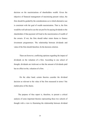 decision on the maximizations of shareholders wealth. Given the

objective of financial management of maximizing present values, the

firm should be guided by the considerations as to which alternative use

is consistent with the goal of wealth maximization. That is, the firm

would be well advised to use the net prof-its for paying dividends to the

shareholders if that payment will lead to the maximization of wealth of

the owners. If not, the firm should rather retain theme to finance

investment programmers. The relationship between dividends and

value of the firm should therefore, be the decision criterion.



       There are however, conflicting opinions regarding the impact of

dividends on the valuation of a firm. According to one school of

thought; dividends are irrelevant so that the amount of dividends paid

has no effect on the, valuation of a firm.    .       .



       On the other hand, certain theories consider the dividend

decision as relevant to the value of the firm measured in terms f the

market price of the shares.



     The purpose of thus report is, therefore, to present a critical

analysis of some important theories representing these two schools of

thought with a view to illustrating the relationship between dividend




                                   24
 